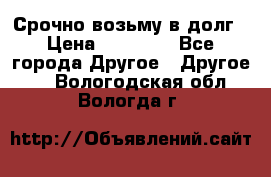 Срочно возьму в долг › Цена ­ 50 000 - Все города Другое » Другое   . Вологодская обл.,Вологда г.